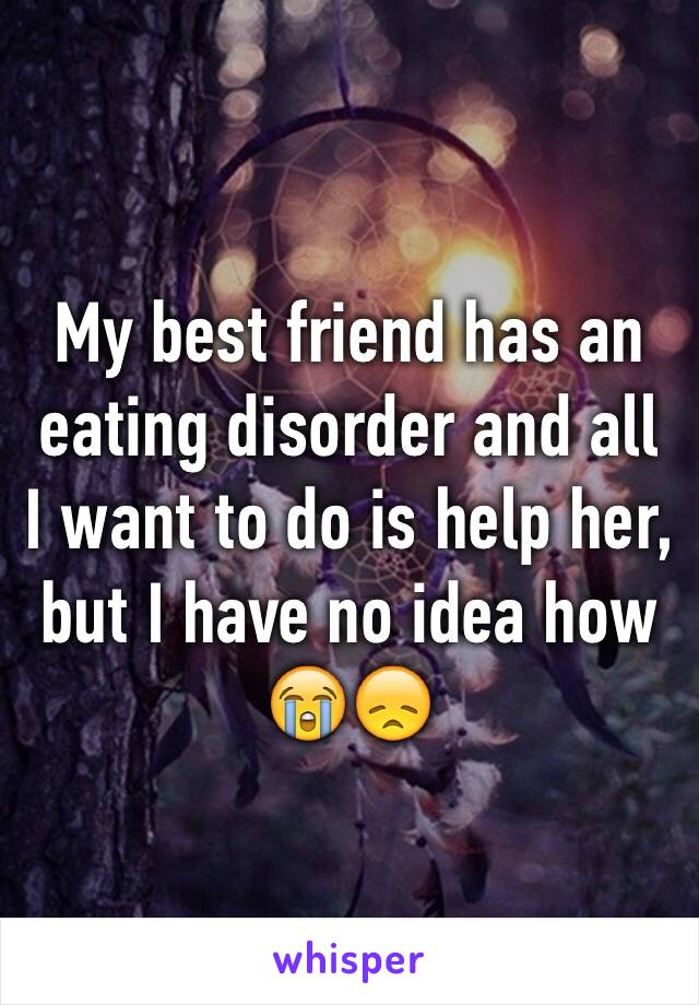 My best friend has an eating disorder and all I want to do is help her, but I have no idea how 😭😞