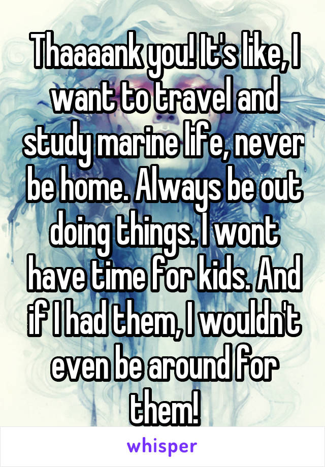 Thaaaank you! It's like, I want to travel and study marine life, never be home. Always be out doing things. I wont have time for kids. And if I had them, I wouldn't even be around for them!