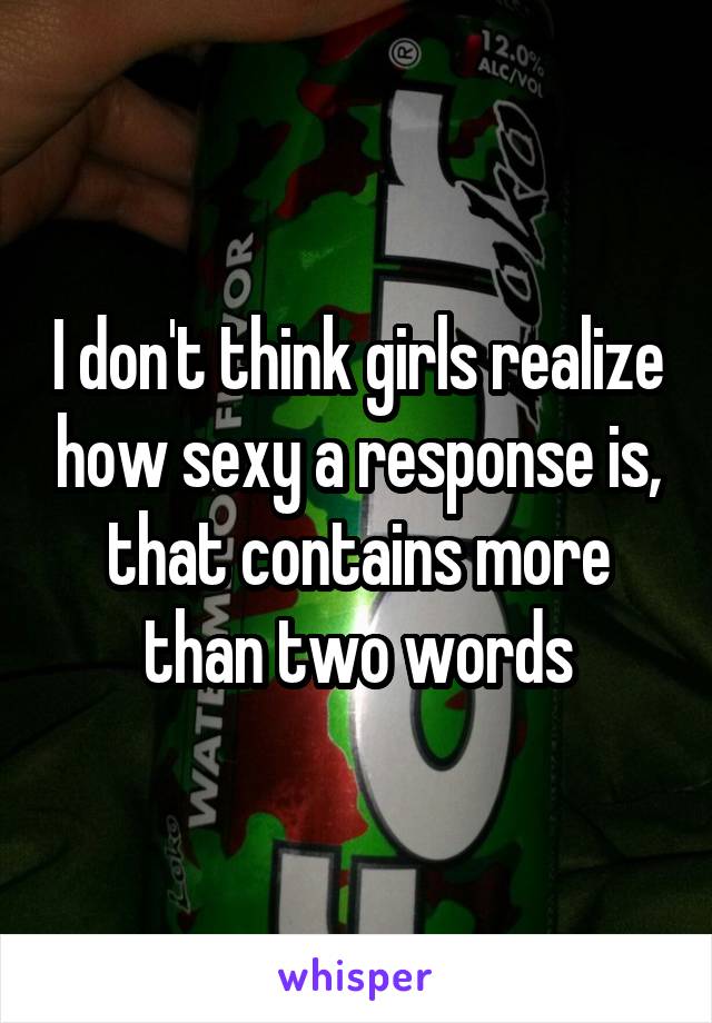 I don't think girls realize how sexy a response is, that contains more than two words