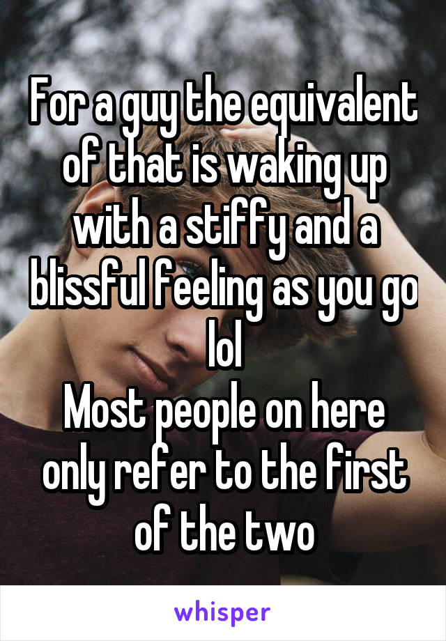 For a guy the equivalent of that is waking up with a stiffy and a blissful feeling as you go lol
Most people on here only refer to the first of the two