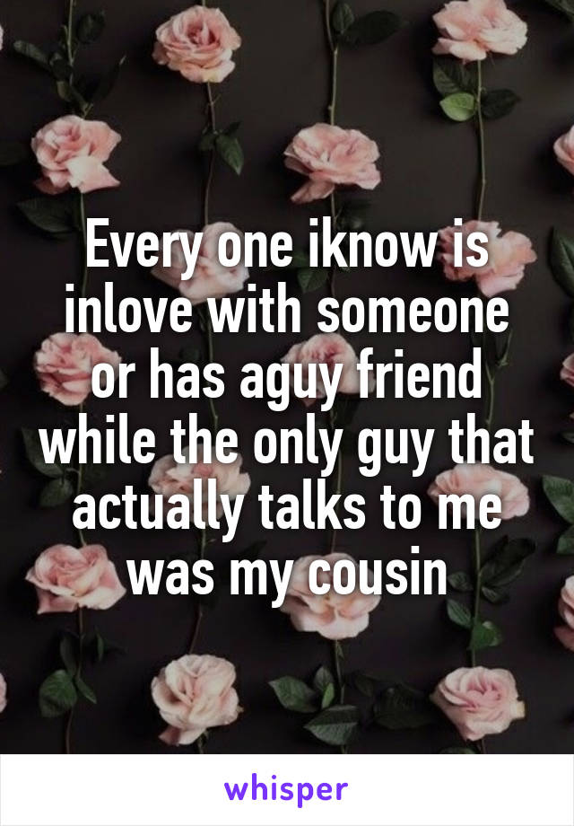 Every one iknow is inlove with someone or has aguy friend while the only guy that actually talks to me was my cousin