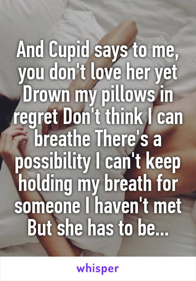 And Cupid says to me, you don't love her yet Drown my pillows in regret Don't think I can breathe There's a possibility I can't keep holding my breath for someone I haven't met But she has to be...