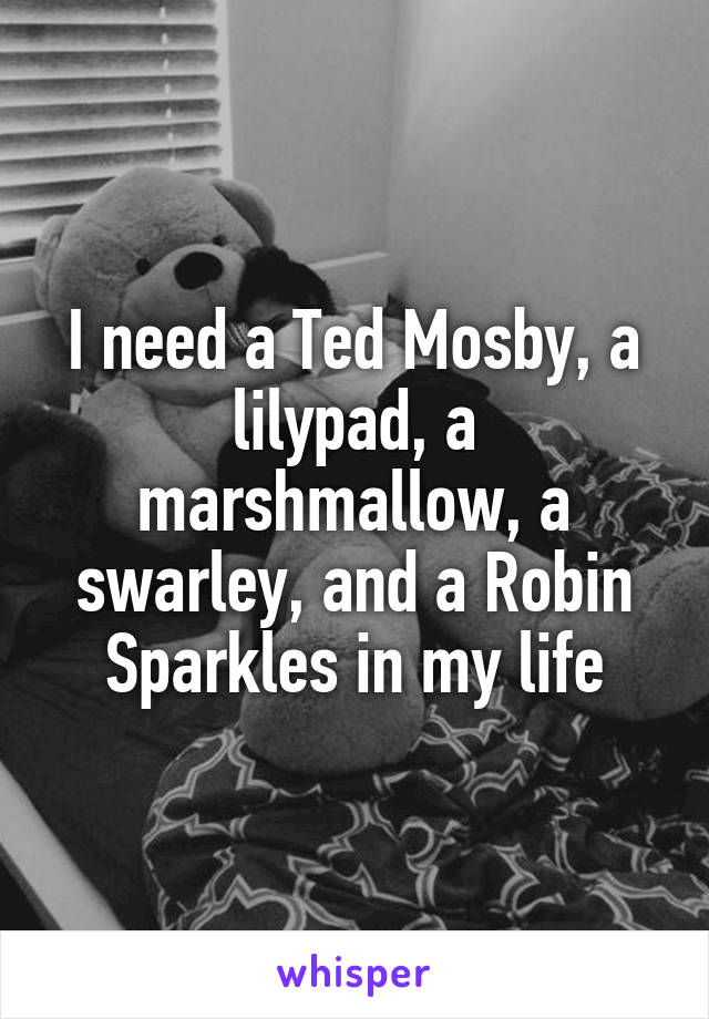 I need a Ted Mosby, a lilypad, a marshmallow, a swarley, and a Robin Sparkles in my life