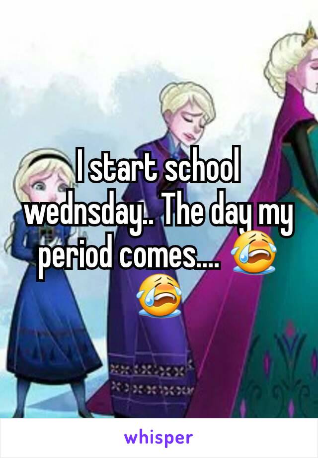 I start school wednsday.. The day my period comes.... 😭😭