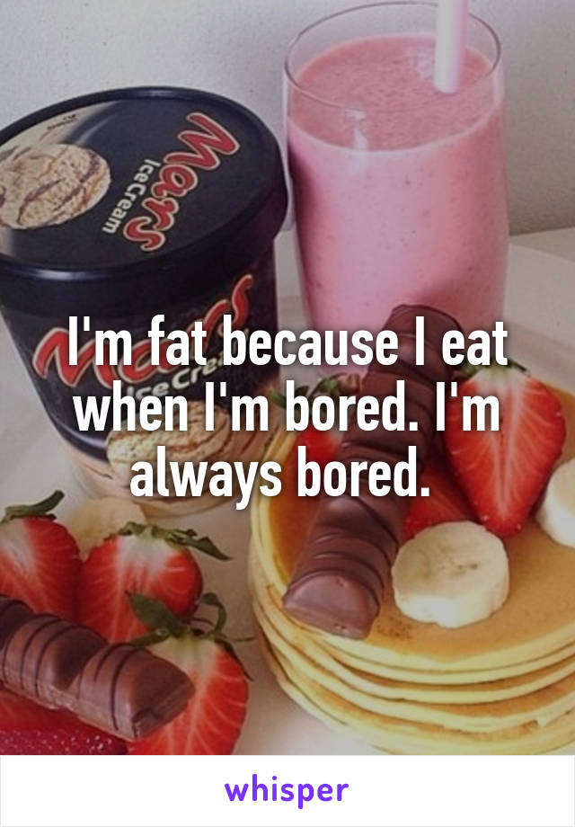 I'm fat because I eat when I'm bored. I'm always bored. 