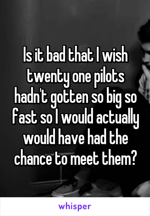 Is it bad that I wish twenty one pilots hadn't gotten so big so fast so I would actually would have had the chance to meet them?