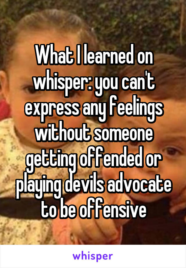 What I learned on whisper: you can't express any feelings without someone getting offended or playing devils advocate to be offensive