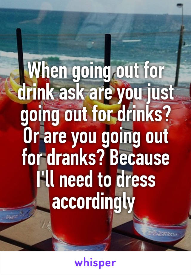 When going out for drink ask are you just going out for drinks? Or are you going out for dranks? Because I'll need to dress accordingly 