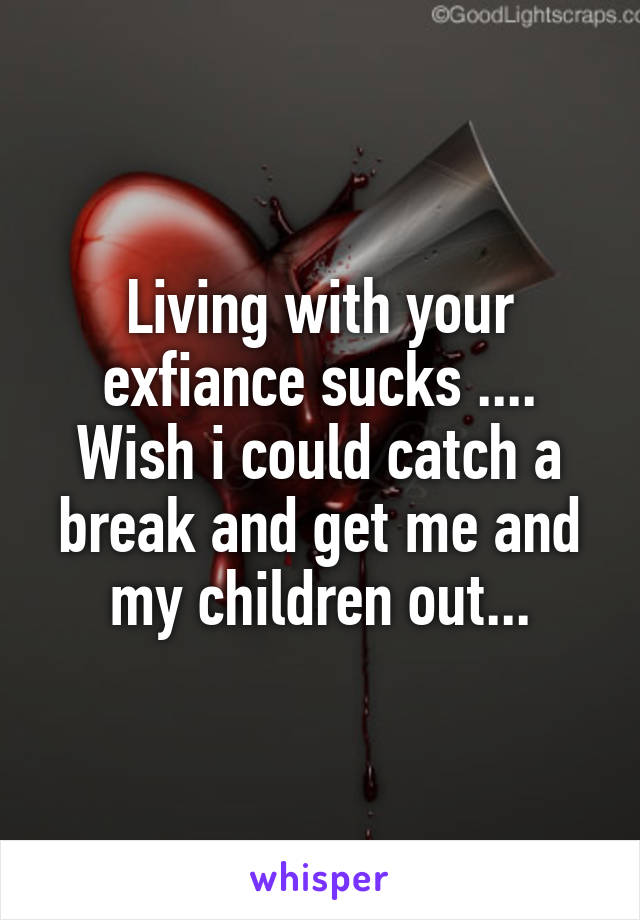 Living with your exfiance sucks .... Wish i could catch a break and get me and my children out...