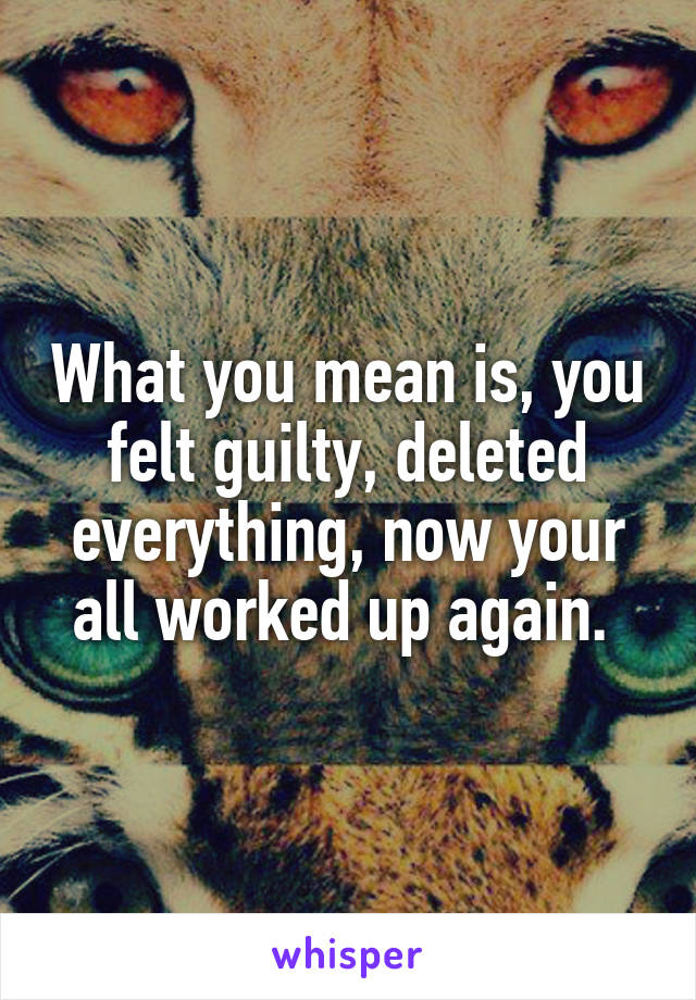 What you mean is, you felt guilty, deleted everything, now your all worked up again. 