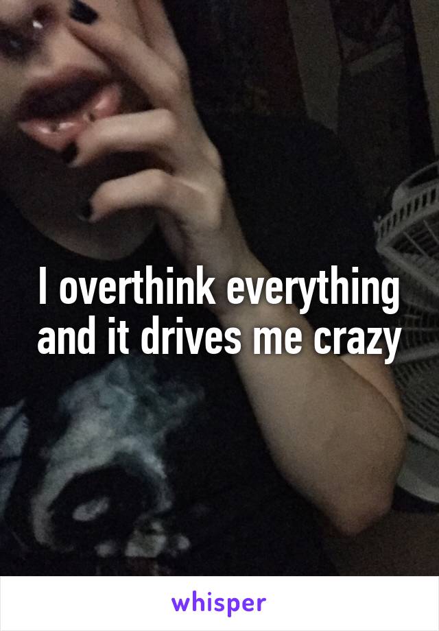 I overthink everything and it drives me crazy