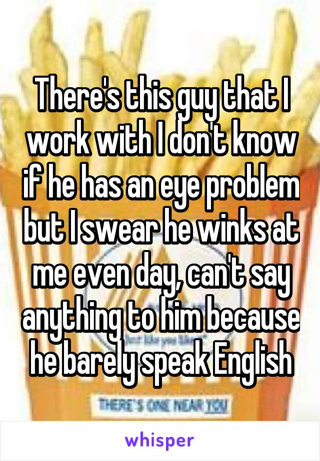 There's this guy that I work with I don't know if he has an eye problem but I swear he winks at me even day, can't say anything to him because he barely speak English