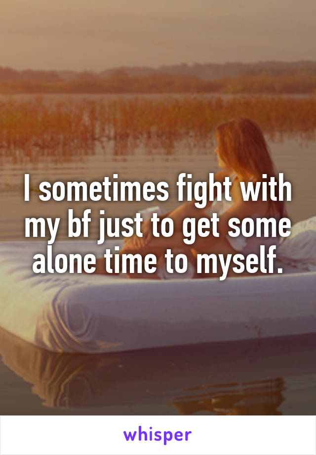 I sometimes fight with my bf just to get some alone time to myself.