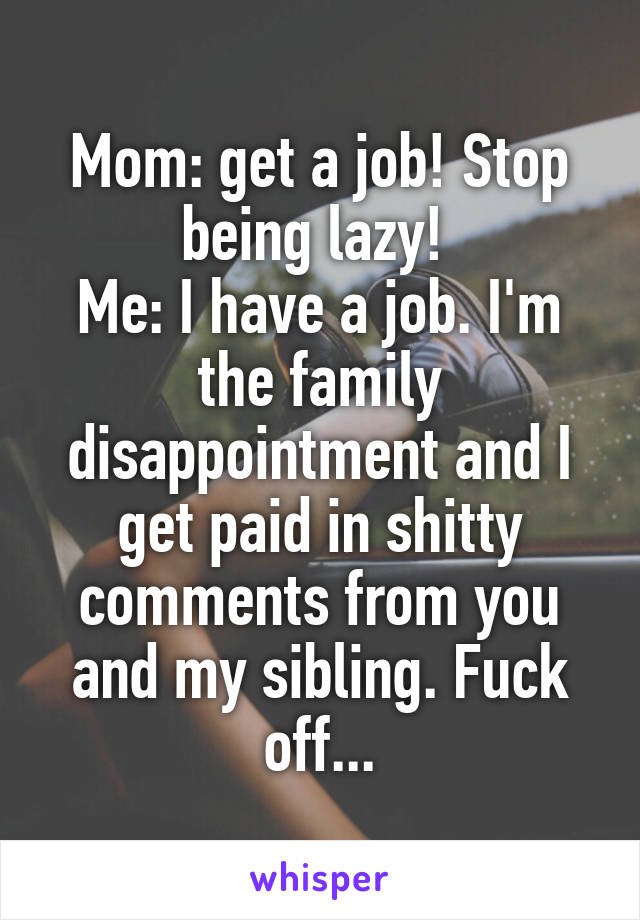 Mom: get a job! Stop being lazy! 
Me: I have a job. I'm the family disappointment and I get paid in shitty comments from you and my sibling. Fuck off...