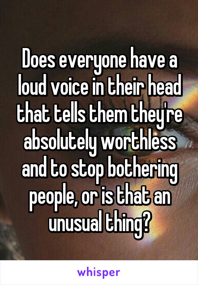 Does everyone have a loud voice in their head that tells them they're absolutely worthless and to stop bothering people, or is that an unusual thing?