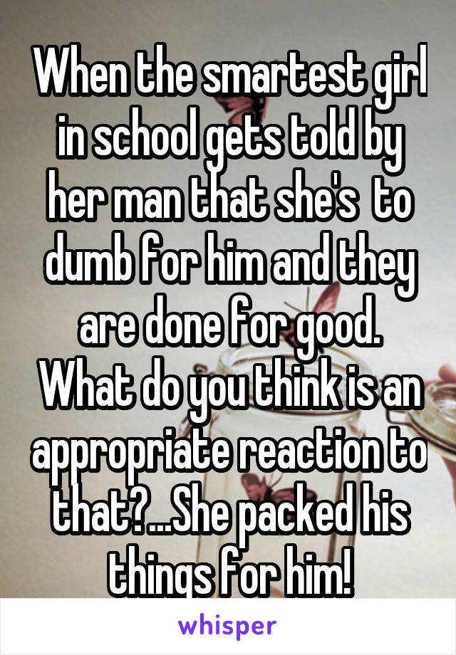 When the smartest girl in school gets told by her man that she's  to dumb for him and they are done for good. What do you think is an appropriate reaction to that?...She packed his things for him!