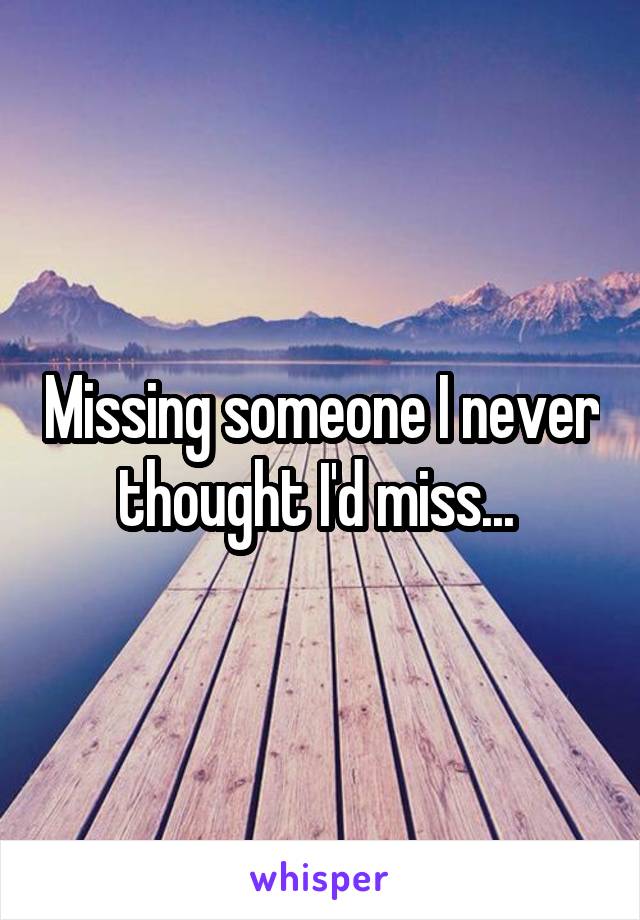 Missing someone I never thought I'd miss... 