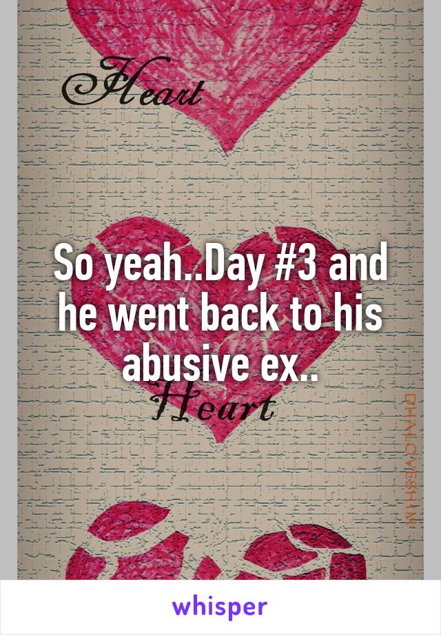 So yeah..Day #3 and he went back to his abusive ex..