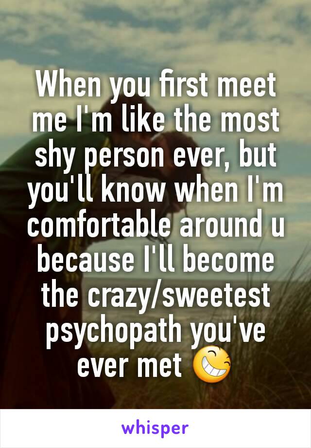 When you first meet me I'm like the most shy person ever, but you'll know when I'm comfortable around u because I'll become the crazy/sweetest psychopath you've ever met 😆