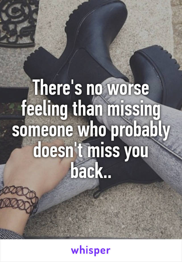 There's no worse feeling than missing someone who probably doesn't miss you back..