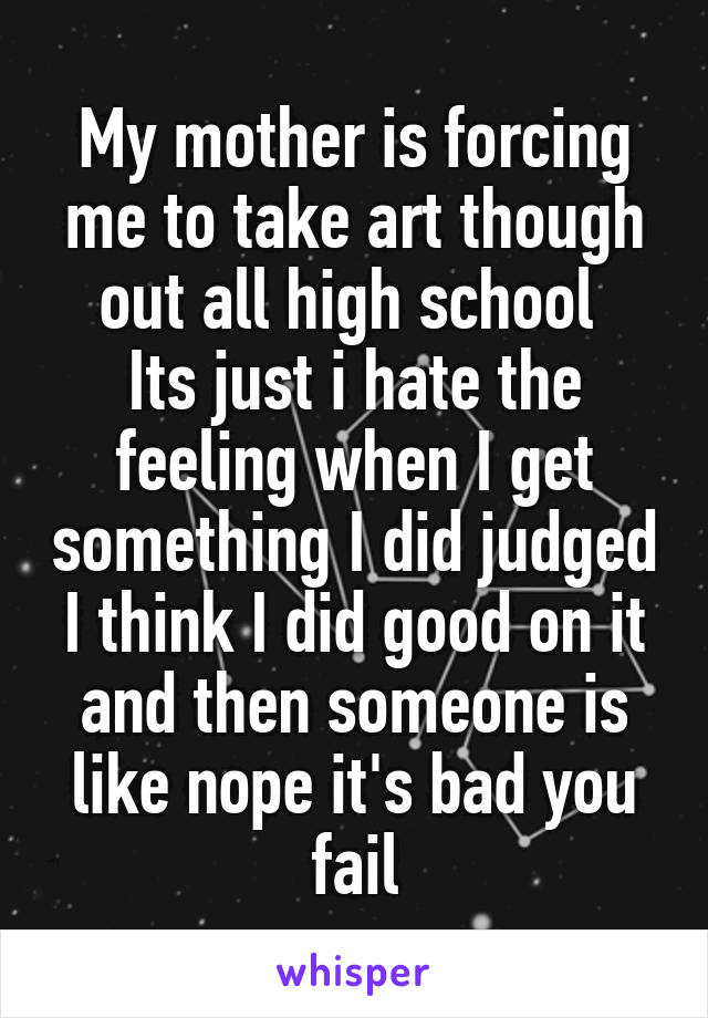 My mother is forcing me to take art though out all high school 
Its just i hate the feeling when I get something I did judged I think I did good on it and then someone is like nope it's bad you fail