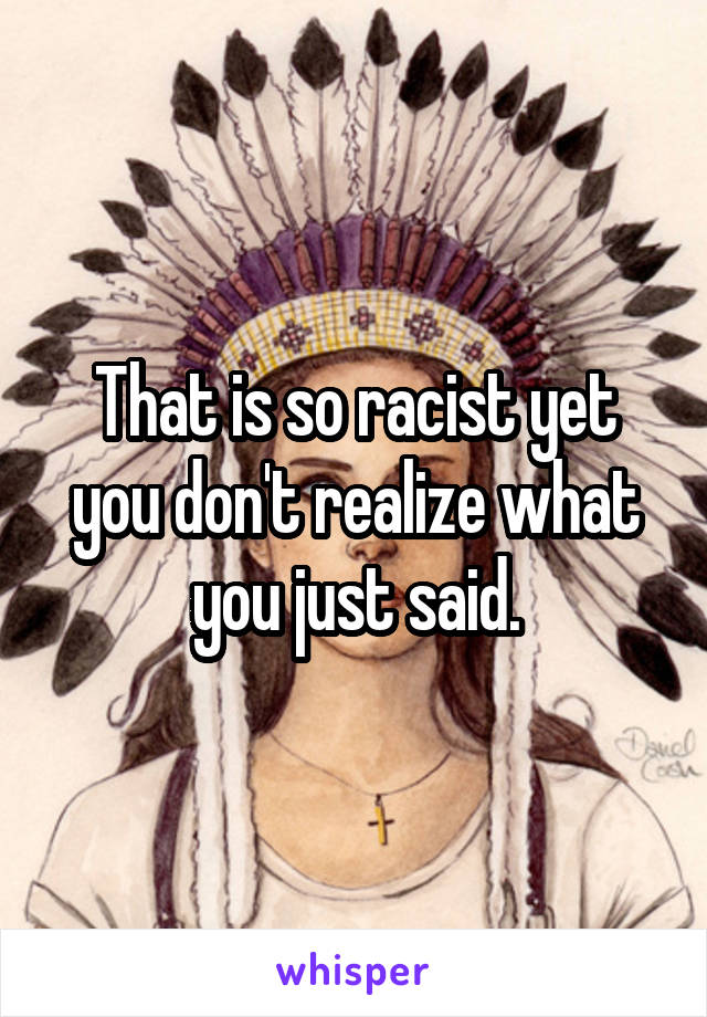 That is so racist yet you don't realize what you just said.