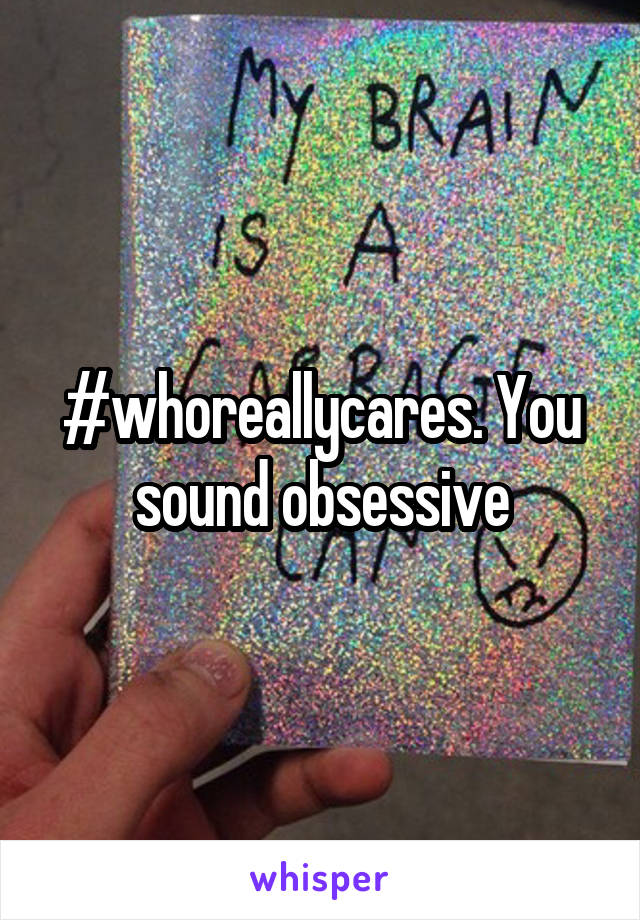 #whoreallycares. You sound obsessive