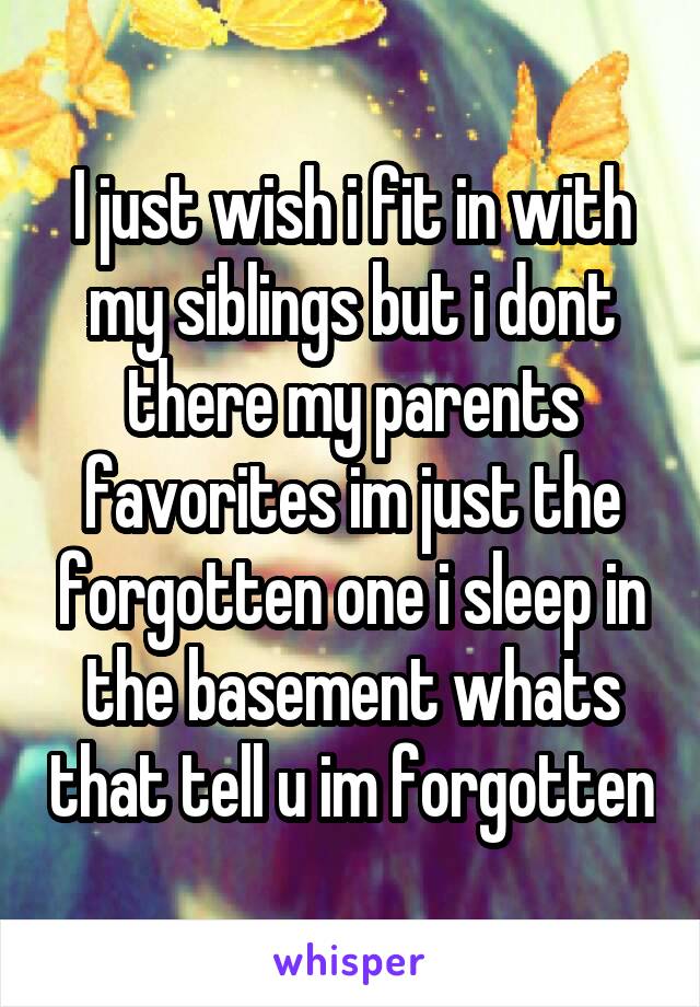 I just wish i fit in with my siblings but i dont there my parents favorites im just the forgotten one i sleep in the basement whats that tell u im forgotten