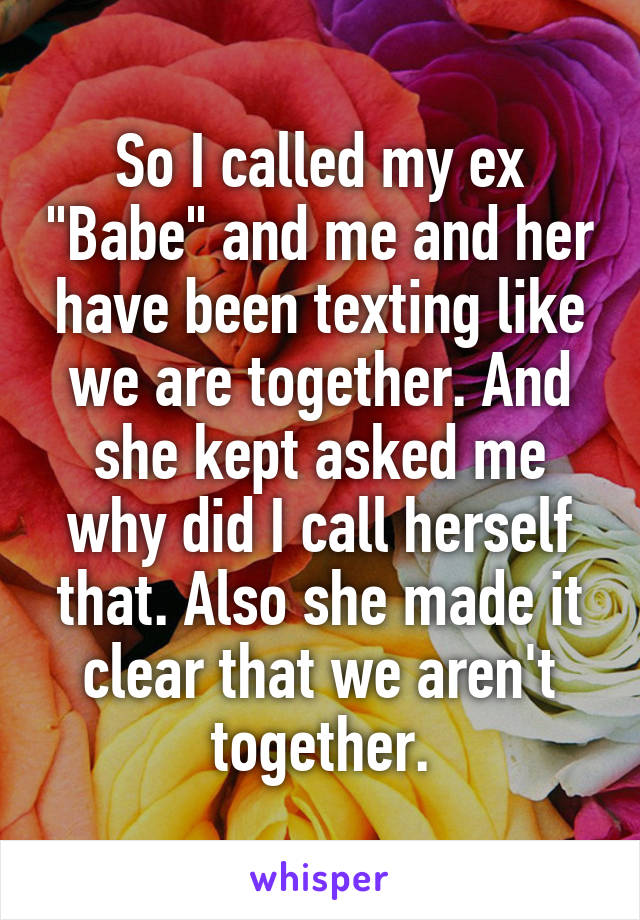 So I called my ex "Babe" and me and her have been texting like we are together. And she kept asked me why did I call herself that. Also she made it clear that we aren't together.