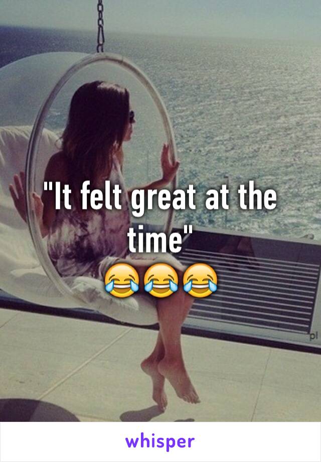 "It felt great at the time"
😂😂😂