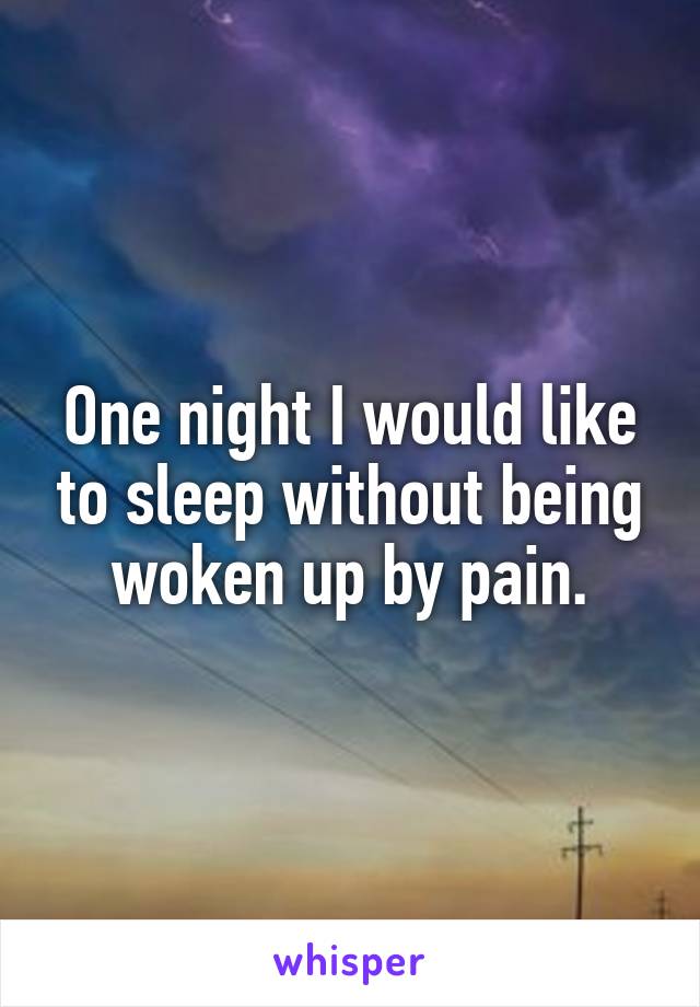 One night I would like to sleep without being woken up by pain.