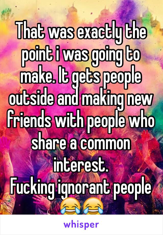 That was exactly the point i was going to make. It gets people outside and making new friends with people who share a common interest.
Fucking ignorant people 😂😂