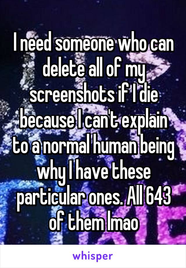 I need someone who can delete all of my screenshots if I die because I can't explain to a normal human being why I have these particular ones. All 643 of them lmao