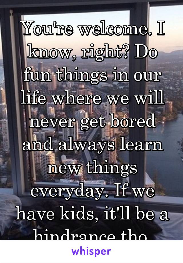 You're welcome. I know, right? Do fun things in our life where we will never get bored and always learn new things everyday. If we have kids, it'll be a hindrance tho.