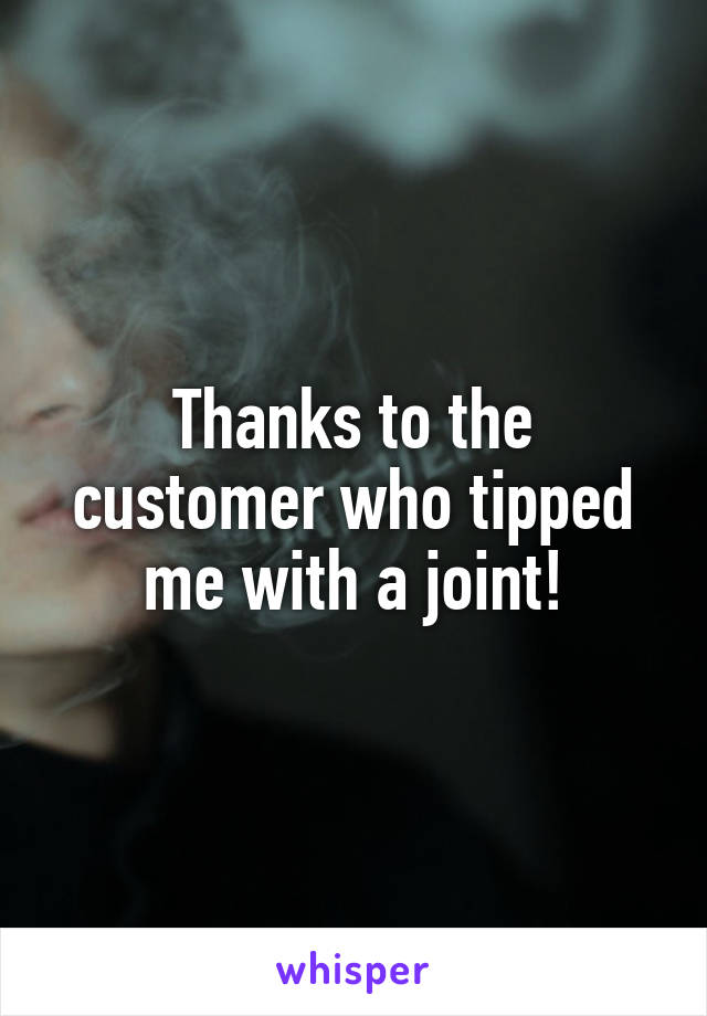 Thanks to the customer who tipped me with a joint!