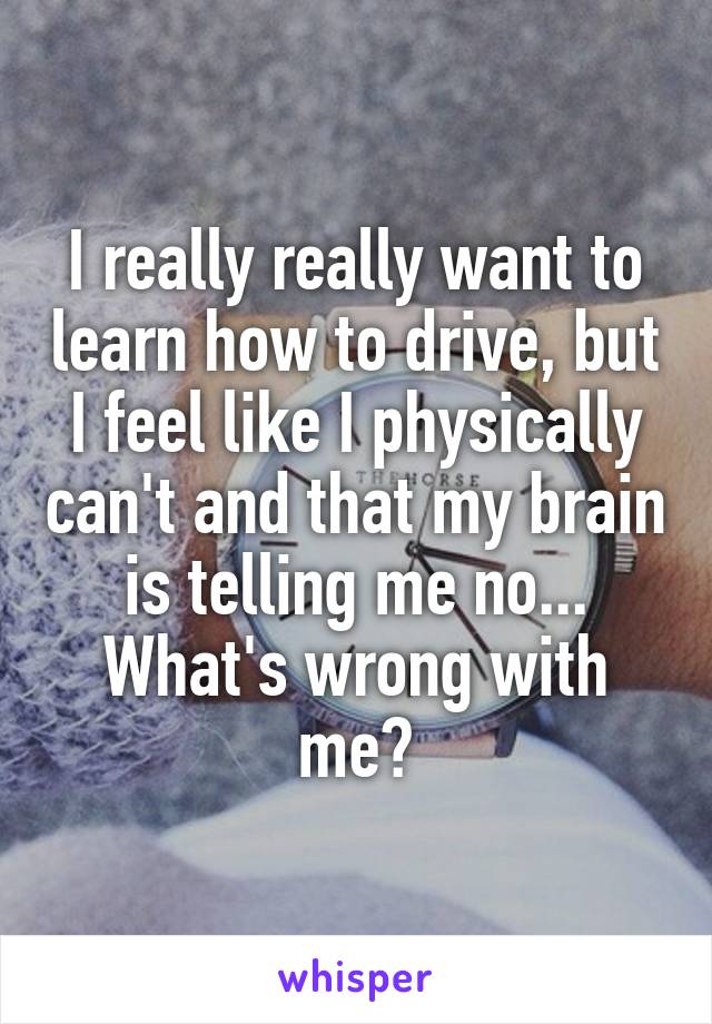 I really really want to learn how to drive, but I feel like I physically can't and that my brain is telling me no... What's wrong with me?