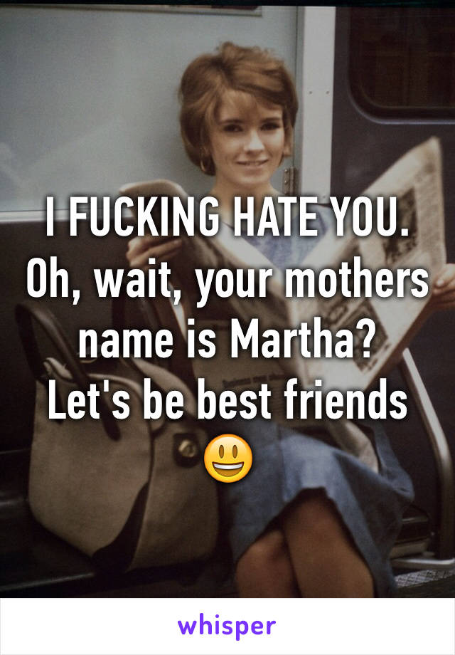 I FUCKING HATE YOU.
Oh, wait, your mothers name is Martha? 
Let's be best friends 😃