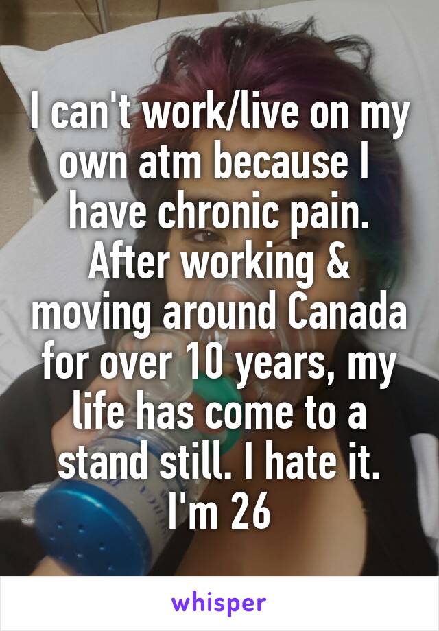 I can't work/live on my own atm because I  have chronic pain. After working & moving around Canada for over 10 years, my life has come to a stand still. I hate it. I'm 26