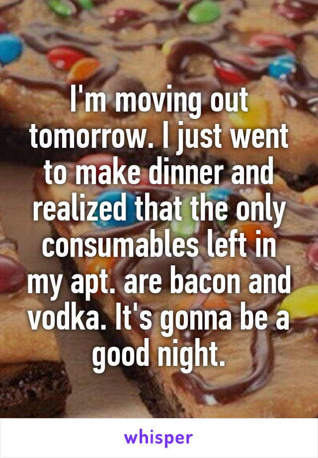 I'm moving out tomorrow. I just went to make dinner and realized that the only consumables left in my apt. are bacon and vodka. It's gonna be a good night.