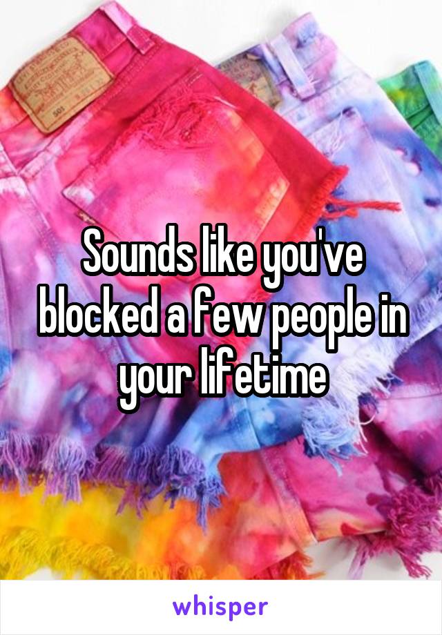 Sounds like you've blocked a few people in your lifetime