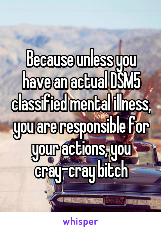 Because unless you have an actual DSM5 classified mental illness, you are responsible for your actions, you cray-cray bitch