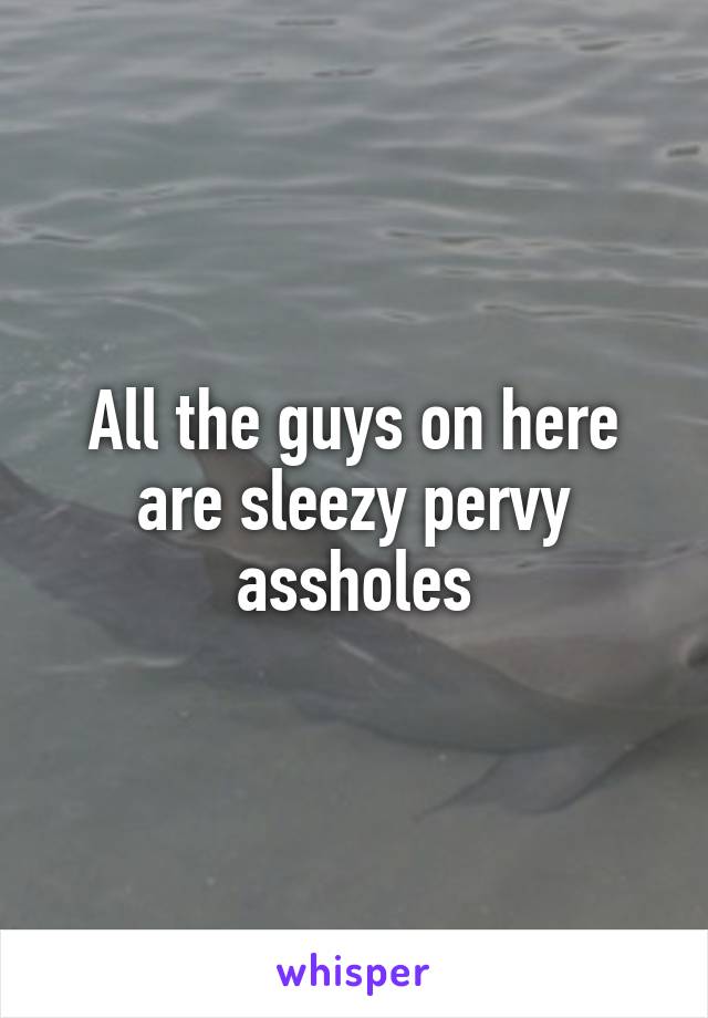 All the guys on here are sleezy pervy assholes