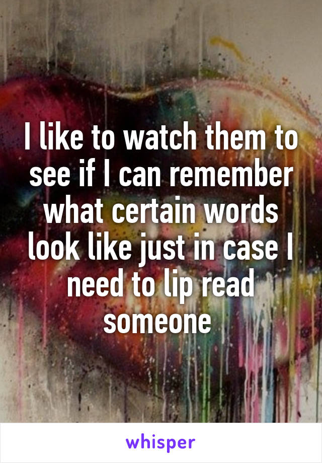 I like to watch them to see if I can remember what certain words look like just in case I need to lip read someone 