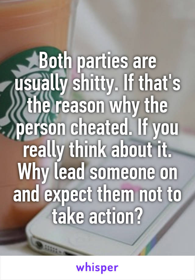 Both parties are usually shitty. If that's the reason why the person cheated. If you really think about it. Why lead someone on and expect them not to take action?