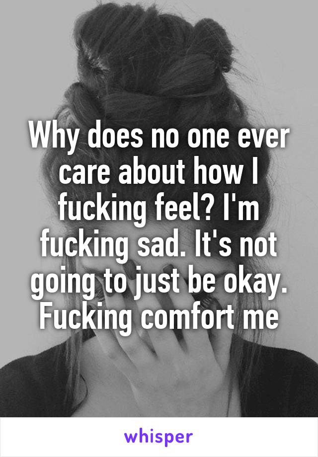 Why does no one ever care about how I fucking feel? I'm fucking sad. It's not going to just be okay. Fucking comfort me