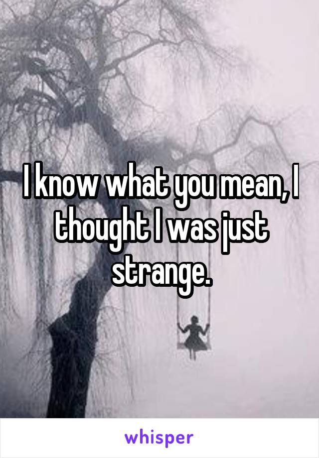 I know what you mean, I thought I was just strange.