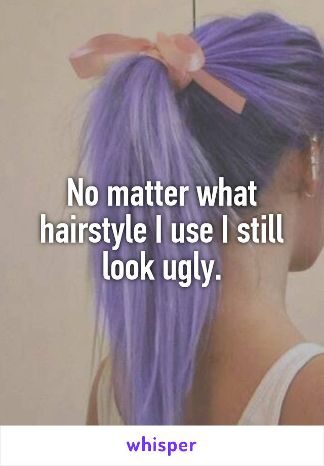 No matter what hairstyle I use I still look ugly.