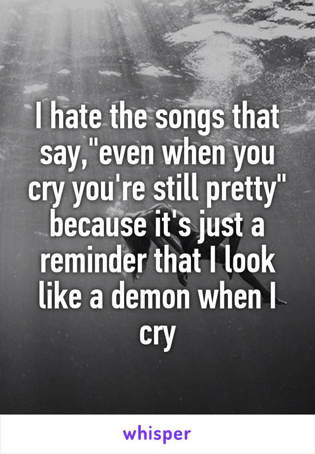 I hate the songs that say,"even when you cry you're still pretty" because it's just a reminder that I look like a demon when I cry