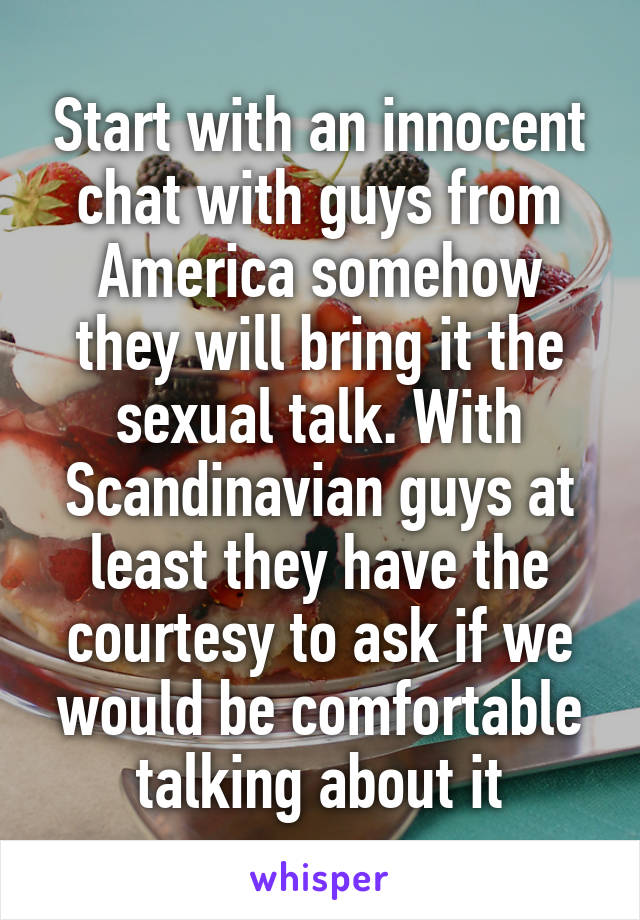 Start with an innocent chat with guys from America somehow they will bring it the sexual talk. With Scandinavian guys at least they have the courtesy to ask if we would be comfortable talking about it