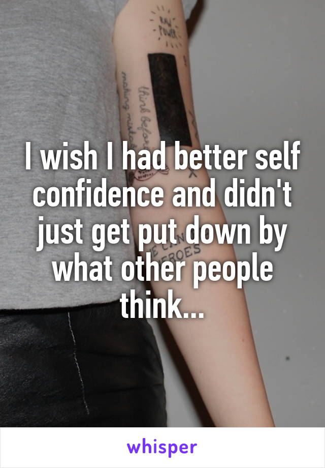 I wish I had better self confidence and didn't just get put down by what other people think...